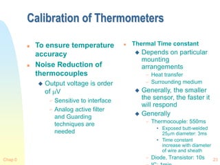 Chap 0 23
Calibration of Thermometers
 To ensure temperature
accuracy
 Noise Reduction of
thermocouples
 Output voltage is order
of V
 Sensitive to interface
 Analog active filter
and Guarding
techniques are
needed
 Thermal Time constant
 Depends on particular
mounting
arrangements
 Heat transfer
 Surrounding medium
 Generally, the smaller
the sensor, the faster it
will respond
 Generally
 Thermocouple: 550ms
• Exposed butt-welded
25m diameter: 3ms
• Time constant
increase with diameter
of wire and sheath
 Diode, Transistor: 10s
 