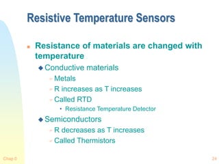 Chap 0 24
Resistive Temperature Sensors
 Resistance of materials are changed with
temperature
 Conductive materials
 Metals
 R increases as T increases
 Called RTD
• Resistance Temperature Detector
 Semiconductors
 R decreases as T increases
 Called Thermistors
 
