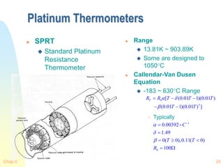 Chap 0 26
Platinum Thermometers
 SPRT
 Standard Platinum
Resistance
Thermometer
 Range
 13.81K ~ 903.89K
 Some are designed to
1050C
 Callendar-Van Dusen
Equation
 -183 ~ 630C Range
 Typically
0
3
[ (0.01 1)(0.01 )
(0.01 1)(0.01 ) ]
T
R R T T T
T T
 

  
 
1
0
0.00392
1.49
0( 0),0.11( 0)
100
C
T T
R






  
 
 
