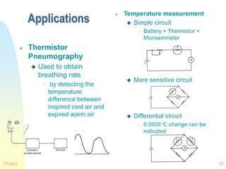 Chap 0 32
Applications
 Thermistor
Pneumography
 Used to obtain
breathing rate
 by detecting the
temperature
difference between
inspired cool air and
expired warm air
 Temperature measurement
 Simple circuit
 Battery + Thermistor +
Microammeter
 More sensitive circuit
 Differential circuit
 0.0005C change can be
indicated
 
