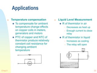 Chap 0 33
Applications
 Temperature compensation
 To compensate for ambient
temperature change effects
on copper coils in meters,
generators and motors
 PTC of copper and NTC of
thermistor produce relatively
constant coil resistance for
changing ambient
temperature
 Liquid Level Measurement
 R of thermistor in air
 Decreases as heat up
 Enough current to close
relay
 R of thermistor in liquid
 Increases as cooling
 The relay will open
 