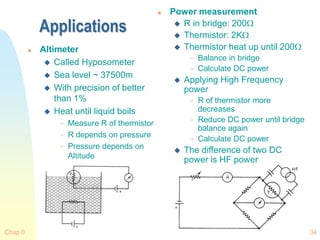 Chap 0 34
Applications
 Altimeter
 Called Hyposometer
 Sea level ~ 37500m
 With precision of better
than 1%
 Heat until liquid boils
 Measure R of thermistor
 R depends on pressure
 Pressure depends on
Altitude
 Power measurement
 R in bridge: 200
 Thermistor: 2K
 Thermistor heat up until 200
 Balance in bridge
 Calculate DC power
 Applying High Frequency
power
 R of thermistor more
decreases
 Reduce DC power until bridge
balance again
 Calculate DC power
 The difference of two DC
power is HF power
 