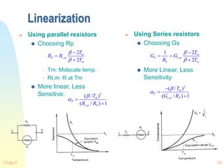 Chap 0 35
Linearization
 Using parallel resistors
 Choosing Rp
 Tm: Midscale temp.
 Rt,m: R at Tm
 More linear, Less
Sensitive:
 Using Series resistors
 Choosing Gs
 More Linear, Less
Sensitivity
,
2
2
m
P t m
m
T
R R
T





2
,
( / )
( / ) 1
m
P
t m P
T
R R

 

,
2
1
2
m
P t m
S m
T
G G
R T



 

2
,
( / )
( / ) 1
m
P
t m P
T
G R





 