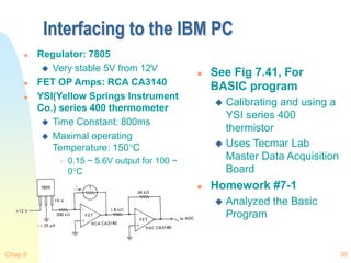 Chap 0 38
Interfacing to the IBM PC
 Regulator: 7805
 Very stable 5V from 12V
 FET OP Amps: RCA CA3140
 YSI(Yellow Springs Instrument
Co.) series 400 thermometer
 Time Constant: 800ms
 Maximal operating
Temperature: 150C
 0.15 ~ 5.6V output for 100 ~
0C
 See Fig 7.41, For
BASIC program
 Calibrating and using a
YSI series 400
thermistor
 Uses Tecmar Lab
Master Data Acquisition
Board
 Homework #7-1
 Analyzed the Basic
Program
 