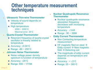 Chap 0 39
Other temperature measurement
techniques
 Ultrasonic Thin-wire Thermometer
 Velocity of sound depends on
temperature
 High temperature
 2000 ~ 3000C
 Maximal error: 30C
 Quartz-Crystal Thermometer
 Resonant frequency of quartz-crystal
oscillator is linearly related to
temperature
 Accuracy: 0.04C
 Range: -80 ~ 250C
 Johnson Noise Thermometer
 Noise voltage power density
spectrum is function of temperature
 Accuracy: 20C
 Range: 400 ~ 1770K
 Nuclear Quadrupole Resonance
Thermometer
 Nuclear quadrupole resonance
absorption frequency
decreases with increasing
temperature
 Accuracy : 1mK
 Range : 90 ~ 398K
 Eddy Current Thermometer
 Non Contacting temperature
measurement
 HF magnetic filed on steel 
Eddy current  New magnetic
field  Detecting coil
 The magnitude of eddy current
depends on temperature and
distance
 Accuracy : < 3C
 Range: 25 ~ 300C
 