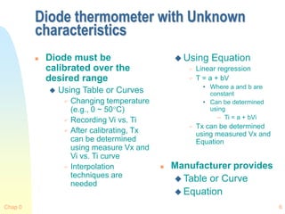 Chap 0 6
Diode thermometer with Unknown
characteristics
 Diode must be
calibrated over the
desired range
 Using Table or Curves
 Changing temperature
(e.g., 0 ~ 50C)
 Recording Vi vs. Ti
 After calibrating, Tx
can be determined
using measure Vx and
Vi vs. Ti curve
 Interpolation
techniques are
needed
 Using Equation
 Linear regression
 T = a + bV
• Where a and b are
constant
• Can be determined
using
– Ti = a + bVi
 Tx can be determined
using measured Vx and
Equation
 Manufacturer provides
 Table or Curve
 Equation
 