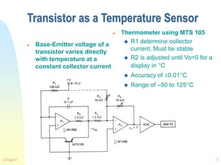 Chap 0 7
Transistor as a Temperature Sensor
 Base-Emitter voltage of a
transistor varies directly
with temperature at a
constant collector current
 Thermometer using MTS 105
 R1 determine collector
current. Must be stable
 R2 is adjusted until Vo=0 for a
display in C
 Accuracy of 0.01C
 Range of –50 to 125C
 