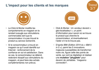 • Le Click & Mortar modifie les
comportements en magasin en le
rendant aveugle aux stimulations
commerciales tant que le
consommateur n’a pas trouvé le
produit ou service recherché.
• Si le consommateur a trouvé en
magasin ce qu’il avait identifié sur
Internet : renforcement de la
confiance en soi et satisfaction. Dans
ce cas, le consommateur se détend,
redevient réceptif aux stimulations du
magasin, et peut faire des achats
complémentaires non prévus.
• Click & Mortar : Un vendeur devient «
géo-localisateur », un point
d’information pour savoir où se trouve
le produit que cherche le
consommateur, et éventuellement
l’aider s’il ne le trouve pas.
• D’après IBM (Edition 2014 du « IBM 5
in 5 »), parmi les 5 innovations
majeures susceptibles de transformer
notre vie, figure celle des points de
vente, qui vont se digitaliser et réaliser
une mutation "phygitale" pour
devenir de véritables “magasins
connectés“.
L’impact pour les clients et les marques
 