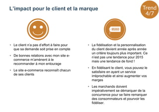 • Le client n’a pas d’effort à faire pour
que sa demande soit prise en compte
• De bonnes relations avec mon site e-
commerce m’amènent à le
recommander à mon entourage
• Le site e-commerce reconnaît chacun
de ses clients
• La fidélisation et la personnalisation
du client devient année après année
un critère toujours plus important. Ce
n’est pas une tendance pour 2015
mais une tendance de fond !
• En fidélisant le client, vous pouvez le
satisfaire en ayant un service
irréprochable et ainsi augmenter vos
marges
• Les marchands doivent
impérativement se démarquer de la
concurrence pour se faire remarquer
des consommateurs et pourvoir les
fidéliser.
L’impact pour le client et la marque
 