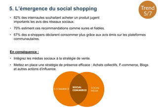 5. L’émergence du social shopping
• 82% des internautes souhaitant acheter un produit jugent
importants les avis des réseaux sociaux.
• 70% estiment ces recommandations comme sures et fiables.
• 67% des e-shoppers déclarent consommer plus grâce aux avis émis sur les plateformes
communautaires.
En conséquence :
• Intégrez les médias sociaux à la stratégie de vente.
• Mettez en place une stratégie de présence efficace : Achats collectifs, F-commerce, Blogs
et autres actions d’influence.
 