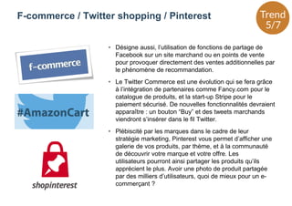 • Désigne aussi, l’utilisation de fonctions de partage de
Facebook sur un site marchand ou en points de vente
pour provoquer directement des ventes additionnelles par
le phénomène de recommandation.
• Le Twitter Commerce est une évolution qui se fera grâce
à l’intégration de partenaires comme Fancy.com pour le
catalogue de produits, et la start-up Stripe pour le
paiement sécurisé. De nouvelles fonctionnalités devraient
apparaître : un bouton “Buy” et des tweets marchands
viendront s’insérer dans le fil Twitter.
• Plébiscité par les marques dans le cadre de leur
stratégie marketing, Pinterest vous permet d’afficher une
galerie de vos produits, par thème, et à la communauté
de découvrir votre marque et votre offre. Les
utilisateurs pourront ainsi partager les produits qu’ils
apprécient le plus. Avoir une photo de produit partagée
par des milliers d’utilisateurs, quoi de mieux pour un e-
commerçant ?
F-commerce / Twitter shopping / Pinterest
 