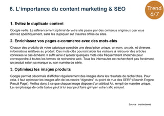 1. Evitez le duplicate content
Google veille. Le référencement optimal de votre site passe par des contenus originaux que vous
écrivez spécifiquement, sans les dupliquer sur d’autres offres ou sites.
2. Enrichissez vos pages e-commerce avec des mots-clés
Chacun des produits de votre catalogue possède une description unique, un nom, un prix, et diverses
informations relatives au produit. Ces mots-clés pourront aider les visiteurs à retrouver des articles
connexes le cas échéant. Il suffit ainsi d’ajouter quelques mots clés fréquemment cherchés pour
correspondre à toutes les formes de recherche web. Tous les internautes ne recherchent pas forcément
un produit selon sa marque ou son numéro de série.
3. Optimisez les images produits
Google permet désormais d’afficher régulièrement des images dans les résultats de recherches. Pour
cela, il faut optimiser les images afin de les rendre “digestes” du point de vue des SERP (Search Engine
Result Page). Veillez donc à ce que chaque image dispose d’un attribut Alt, rempli de manière unique.
Le remplissage de cette balise peut à lui seul peut faire grimper votre trafic naturel.
6. L‘importance du content marketing & SEO
Source : insidedaweb
 