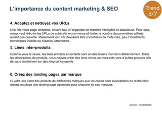 4. Adaptez et nettoyez vos URLs
Une fois votre page complète, encore faut-il l’organiser de manière intelligible et astucieuse. Pour cela,
mieux vaut réécrire les URLs de votre site e-commerce et limiter le nombre de paramètres utilisés
autant que possible. Idéalement les URL devraient être constituées de mots-clés, pas d’identifiants
numériques inutiles ou d’autres paramètres.
5. Liens inter-produits
Comme vous le savez, les liens entrants et sortants sont un des leviers d’un bon référencement. Dans
les descriptions de produits, vous pouvez créer des liens riches en mots-clés vers d’autres produits afin
de vous positionner sur des long tail keywords.
6. Créez des landing pages par marque
Si votre site vend des produits de différentes marques que les clients sont susceptibles de rechercher,
mettez en place une landing page optimisée pour chacune de ces marques.
L‘importance du content marketing & SEO
Source : insidedaweb
 