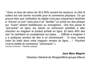 ‘’ Avec un taux de retour de 30 à 50% suivant les secteurs, le click &
collect est une bonne nouvelle pour le commerce physique. Ce qui
prouve bien que l’utilisation du digital n’est pas uniquement destinée
à ‘’trouver un prix’’ mais plus à se ‘’faciliter’’ un achat sur des phases
qui ‘’avant’’ étaient fastidieuses ou anxiogènes.. Une fois passé le
‘’pré-achat’’ en ligne, les clients se retrouvent satisfaits à aller
chercher en magasin le produit acheté en ligne. Et dans 40% des
cas* ils rachètent un complément sur place. … Difficile à imaginer il
y a quelques années de dire à un commerçant : ‘’si vous voulez
créer du trafic dans votre magasin vendez en ligne… ! Pourtant
c’est la réalité du commerce ‘’ominicanal’’ ».
*sources Comscore / Galeries Lafayette
Jean Marc Megnin
Directeur Général de ShopperMind groupe Altavia
 