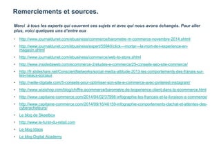 Remerciements et sources.
Merci à tous les experts qui couvrent ces sujets et avec qui nous avons échangés. Pour aller
plus, voici quelques uns d’entre eux
• http://www.journaldunet.com/ebusiness/commerce/barometre-m-commerce-novembre-2014.shtml
• http://www.journaldunet.com/ebusiness/expert/55940/click---mortar---la-mort-de-l-experience-en-
magasin.shtml
• http://www.journaldunet.com/ebusiness/commerce/web-to-store.shtml
• http://www.insidedaweb.com/ecommerce-2/etudes-e-commerce/25-conseils-seo-site-commerce/
• http://fr.slideshare.net/ConscientNetworks/social-media-attitude-2013-les-comportements-des-franais-sur-
les-rseaux-sociaux
• http://veille-digitale.com/5-conseils-pour-optimiser-son-site-e-commerce-avec-pinterest-instagram/
• http://www.wizishop.com/blog/chiffre-ecommerce/barometre-de-lexperience-client-dans-le-ecommerce.html
• http://www.capitaine-commerce.com/2014/04/02/37998-infographie-les-francais-et-la-livraison-e-commerce/
• http://www.capitaine-commerce.com/2014/09/16/40159-infographie-comportements-dachat-et-attentes-des-
cyberacheteurs/
• Le blog de Skeelbox
• http://www.le-furet-du-retail.com
• Le blog Idaos
• Le blog Digital Academy
 
