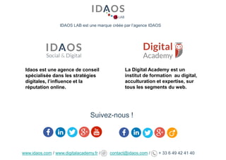 IDAOS LAB est une marque créée par l’agence IDAOS
Suivez-nous !
Idaos est une agence de conseil
spécialisée dans les stratégies
digitales, l’influence et la
réputation online.
La Digital Academy est un
institut de formation au digital,
acculturation et expertise, sur
tous les segments du web.
www.idaos.com / www.digitalacademy.fr / contact@idaos.com / + 33 6 49 42 41 40
 