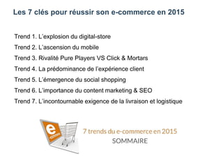 Les 7 clés pour réussir son e-commerce en 2015
Trend 1. L’explosion du digital-store
Trend 2. L’ascension du mobile
Trend 3. Rivalité Pure Players VS Click & Mortars
Trend 4. La prédominance de l’expérience client
Trend 5. L’émergence du social shopping
Trend 6. L’importance du content marketing & SEO
Trend 7. L’incontournable exigence de la livraison et logistique
 