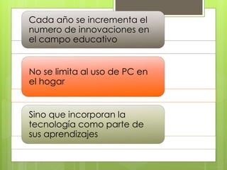 Cada año se incrementa el
numero de innovaciones en
el campo educativo
No se limita al uso de PC en
el hogar
Sino que incorporan la
tecnología como parte de
sus aprendizajes
 