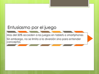 Entusiasmo por el juego
Mas del 50% acceden a los juegos en tablets o smartphones
Sin embargo, no se limita a la diversión sino para entender
conceptos
 