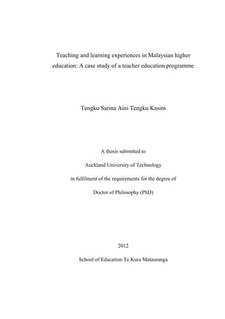 Teaching and learning experiences in Malaysian higher
education: A case study of a teacher education programme
Tengku Sarina Aini Tengku Kasim
A thesis submitted to
Auckland University of Technology
in fulfilment of the requirements for the degree of
Doctor of Philosophy (PhD)
2012
School of Education Te Kura Matauranga
 