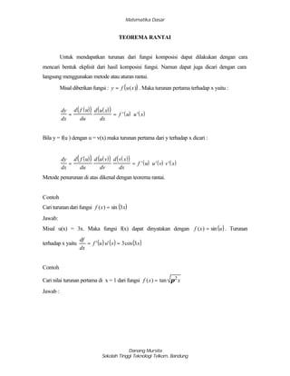 Matematika Dasar
Danang Mursita
Sekolah Tinggi Teknologi Telkom, Bandung
TEOREMA RANTAI
Untuk mendapatkan turunan dari fungsi komposisi dapat dilakukan dengan cara
mencari bentuk ekplisit dari hasil komposisi fungsi. Namun dapat juga dicari dengan cara
langsung menggunakan metode atau aturan rantai.
Misal diberikan fungsi : ( )y f u x= ( ) . Maka turunan pertama terhadap x yaitu :
( )( ) ( )( )
( ) ( )
dy
dx
d f u
du
d u x
dx
f u u x= = ' '
Bila y = f(u ) dengan u = v(x) maka turunan pertama dari y terhadap x dicari :
( )( ) ( )( ) ( )( )
( ) ( ) ( )
dy
dx
d f u
du
d u v
dv
d v x
dx
f u u v v x= = ' ' '
Metode penurunan di atas dikenal dengan teorema rantai.
Contoh
Cari turunan dari fungsi ( )xxf 3sin)( =
Jawab:
Misal u(x) = 3x. Maka fungsi f(x) dapat dinyatakan dengan ( )uxf sin)( = . Turunan
terhadap x yaitu ( ) ( ) ( )xxuuf
dx
df
3cos3'' ==
Contoh
Cari nilai turunan pertama di x = 1 dari fungsi xxf 2
tan)( π=
Jawab :
 