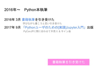 2016年～ Python本執筆
2016年 3月 書籍執筆を引き受けた
学びながら書こうと思い引き受けた
2017年 9月 「Pythonユーザのための[実践]Jupyter入門」出版
PyConJPに間に合わせて手売り & サイン会
書籍執筆を引き受けた
 