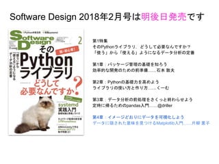 第1特集
そのPythonライブラリ，どうして必要なんですか？
「使う」から「使える」ようになるデータ分析の定番
第1章：パッケージ管理の基礎を知ろう
効率的な開発のための前準備……石本 敦夫
第2章：Pythonの基礎力を高めよう
ライブラリの使い方と作り方……くーむ
第3章：データ分析の前処理をさくっと終わらせよう
定時に帰るためのpandas入門……@driller
第4章：イメージどおりにデータを可視化しよう
データに隠された意味を見つけるMatplotlib入門……片柳 薫子
Software Design 2018年2月号は明後日発売です
 