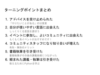 ターニングポイントまとめ
1. アドバイスを受け止められた
「やりたいことがある」のは重要
2. 自分が使いやすい言語に出会えた
しっくりくる言語を選ぼう
3. イベントに参加し、よいコミュニティに出会えた
もくもく系イベントがおすすめです！
4. コミュニティスタッフになり知り合いが増えた
有形・無形のメリット
5. 書籍執筆を引き受けた
書籍執筆がその後の講義依頼につながった
6. 頼まれた講義・執筆は引き受けた
教えるためにPythonを学ぶ
 