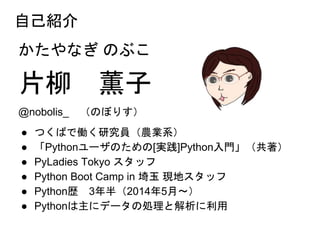 自己紹介
かたやなぎ のぶこ
片柳 薫子
@nobolis_ （のぼりす）
● つくばで働く研究員（農業系）
● 「Pythonユーザのための[実践]Python入門」（共著）
● PyLadies Tokyo スタッフ
● Python Boot Camp in 埼玉 現地スタッフ
● Python歴 3年半（2014年5月～）
● Pythonは主にデータの処理と解析に利用
 