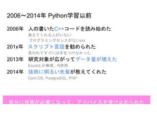 2006～2014年 Python学習以前
2006年 人の書いたC++コードを読み始めた
教えてくれる人がいない
プログラミングセンスがないorz
201x年 スクリプト言語を勧められた
言われてすぐには手をつけなかった
2013年 研究対象が広がってデータ量が増えた
Excelとか無理、R併用
2014年 技術に明るい先輩が教えてくれた
Cent OS, PostgreSQL, PHP
自分に技術が必要になって、アドバイスを受け止められた
 