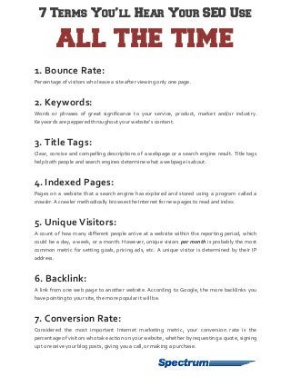 7 Terms You’ll Hear Your SEO Use

ALL THE TIME
1. Bounce Rate:
Percentage of visitors who leave a site after viewing only one page.

2. Keywords:
Words or phrases of great significance to your service, product, market and/or industry.
Keywords are peppered throughout your website’s content.

3. Title Tags:
Clear, concise and compelling descriptions of a webpage or a search engine result. Title tags
help both people and search engines determine what a webpage is about.

4. Indexed Pages:
Pages on a website that a search engine has explored and stored using a program called a
crawler. A crawler methodically browses the Internet for new pages to read and index.

5. Unique Visitors:
A count of how many different people arrive at a website within the reporting period, which
could be a day, a week, or a month. However, unique visiors per month is probably the most
common metric for setting goals, pricing ads, etc. A unique visitor is determined by their IP
address.

6. Backlink:
A link from one web page to another website. According to Google, the more backlinks you
have pointing to your site, the more popular it will be.

7. Conversion Rate:
Considered the most important Internet marketing metric, your conversion rate is the
percentage of visitors who take action on your website, whether by requesting a quote, signing
up to receive your blog posts, giving you a call, or making a purchase.

 