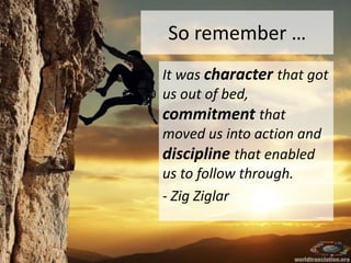 So remember …
It was character that got
us out of bed,
commitment that
moved us into action and
discipline that enabled
us to follow through.
- Zig Ziglar
 