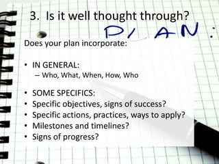 3. Is it well thought through?
Does your plan incorporate:

• IN GENERAL:
     – Who, What, When, How, Who

•   SOME SPECIFICS:
•   Specific objectives, signs of success?
•   Specific actions, practices, ways to apply?
•   Milestones and timelines?
•   Signs of progress?
 