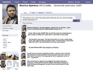 facebook Maximus  Sparticus : off 2 a battle…. Gunna kick some sorry  butt!!! Home Photos Profile Messages Eleisha + Victoria Logout View photos of JFK (5) Send Maximua a message Poke message Wall Info Photos Boxes The colisium is so cool  It has about 80 entrances and can accommodate 50,000 spectators !!!!   Write something… Share Information Networks : Roma Birthday: May 29,  356AD Religion: Catholic Hometown: Roma Friends LBJ Frank Marilyn Bobby Maximus Sparticus  has been fighting  against men in chariots, , bears, rhino’s is looking forward to fighting tigers today LOL   Robert Julius  Murno:Hey DUDE! Me my friends and man eating bears r goin 2 beat u! When we r done wif u u wil wish u neva lived Just bought a new spear. The best of the best it is. It has a really sharp point, goes right through the shield it does. It shall kill them, knock them right out it will    my most effective and most used weapon Fought some new types of gladiators today, a retiarius and a mirmillo. But seeing the woman gladiators made me relise how much I miss my wife back at  home but  I am enjoying the life of a gladiator and so is she… a gladiators Hey every1 got to speak to my biggest fan today  liamillius barbiuss.  It was gr8 he said he enjoys watching it because it hads the best atmosphere. He sat in the circle he said it’s the best view.  Emperor of Rome Is now friend with  The emperor of Rome  