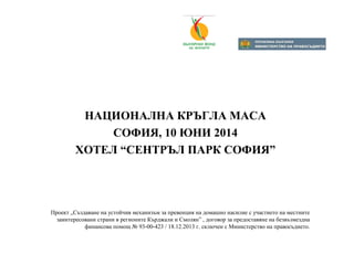 НАЦИОНАЛНА КРЪГЛА МАСА
СОФИЯ, 10 ЮНИ 2014
ХОТЕЛ “СЕНТРЪЛ ПАРК СОФИЯ”
Проект „Създаване на устойчив механизъм за превенция на домашно насилие с участието на местните
заинтересовани страни в регионите Кърджали и Смолян” , договор за предоставяне на безвъзмездна
финансова помощ № 93-00-423 / 18.12.2013 г. сключен с Министерство на правосъдието.
 