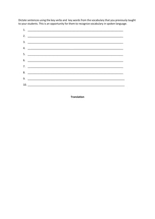 Dictate sentences using the key verbs and key words from the vocabulary that you previously taught
to your students. This is an opportunity for them to recognize vocabulary in spoken language.
1. ___________________________________________________________________
2. ___________________________________________________________________
3. ___________________________________________________________________
4. ___________________________________________________________________
5. ___________________________________________________________________
6. ___________________________________________________________________
7. ___________________________________________________________________
8. ___________________________________________________________________
9. ____________________________________________________________________
10. ____________________________________________________________________
Translation
 