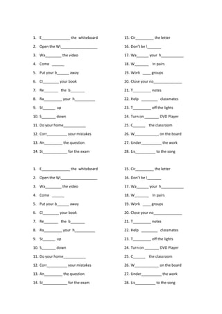 1. E______________ the whiteboard
2. Open the Wi__________________
3. Wa________ the video
4. Come ______
5. Put your b______ away
6. Cl________ your book
7. Re_______ the b_______
8. Ra_________ your h__________
9. St______ up
10. S_______ down
11. Do your home___________
12. Corr__________ your mistakes
13. An_________ the question
14. St____________ for the exam
15. Cir_________ the letter
16. Don’t be l_______
17. Wa______ your h___________
18. W_______ In pairs
19. Work ____ groups
20. Close your no______________
21. T_________ notes
22. Help ________ classmates
23. T_________ off the lights
24. Turn on _______ DVD Player
25. C______ the classroom
26. W____________ on the board
27. Under__________ the work
28. Lis__________ to the song
1. E______________ the whiteboard
2. Open the Wi__________________
3. Wa________ the video
4. Come ______
5. Put your b______ away
6. Cl________ your book
7. Re_______ the b_______
8. Ra_________ your h__________
9. St______ up
10. S_______ down
11. Do your home___________
12. Corr__________ your mistakes
13. An_________ the question
14. St____________ for the exam
15. Cir_________ the letter
16. Don’t be l_______
17. Wa______ your h___________
18. W_______ In pairs
19. Work ____ groups
20. Close your no______________
21. T_________ notes
22. Help ________ classmates
23. T_________ off the lights
24. Turn on _______ DVD Player
25. C______ the classroom
26. W____________ on the board
27. Under__________ the work
28. Lis__________ to the song
 