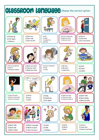 Choose the correct option.
a) Stand up.
b) Sit down.
c) Come in.
a) Don’t run.
b) Don’t talk.
c) Don’t be late.
a) Ask.
b) Jump.
c) Answer the
questions.
a) Put your book away.
b) Open your book.
c) Close your book.
a) Come in.
b) Come here.
c) Go to your place.
a) Look.
b) Count.
c) Listen
a) Be late.
b) Be quiet.
c) Come here.
a) Do your homework.
b) Sing.
c) Listen.
a) Raise your hand.
b) Clap your hand.
c) Wash your hand.
a) Do your homework.
b) Come in.
c) Bring your supplies.
a) Clean the board.
b) Write on the board.
c) Come to the board.
a) Write.
b) Draw.
c) Count.
a) Sing.
b) Stand up.
c) Sit down.
a) Open your book.
b) Close your book.
c) Take your book out.
a) Don’t talk.
b) Don’t sleep.
c) Don’t be late.
a) Come in.
b) Come here.
c) Come to my house.
a) Write.
b) Match.
c) Draw.
a) Look.
b) Ask.
c) Answer.
a) Work in groups.
b) Work in pairs.
c) Clean the board.
a) Don’t talk.
b) Don’t ask.
c) Don’t cheat.
 