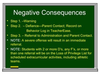 Negative Consequences
 Step 1. –Warning
 Step 2. – Defiance—Parent Contact; Record on
Behavior Log in TeacherEase.
 Step 3. – Referral to Administration and Parent Contact.
 NOTE: A severe offense will result in an immediate
referral.
 NOTE: Students with 2 or more D’s, any F’s, or more
than one referral will be on the Loss of Privilege List for
scheduled extracurricular activities, including athletic
teams.
 
