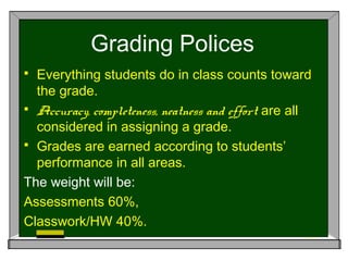 Grading Polices
 Everything students do in class counts toward
the grade.
 Accuracy, completeness, neatness and effort are all
considered in assigning a grade.
 Grades are earned according to students’
performance in all areas.
The weight will be:
Assessments 60%,
Classwork/HW 40%.
 