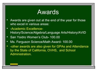 Awards
 Awards are given out at the end of the year for those
who excel in various areas:
 -Academic Excellence-
History/Science/Algebra/Language Arts/History/AVID
 San Ysidro Women’s Club- 100.00
 Ms. Ferguson Science/Math Award- 100.00
 -other awards are also given for GPAs and Attendance
by the State of California, OVHS, and School
Administration.
 