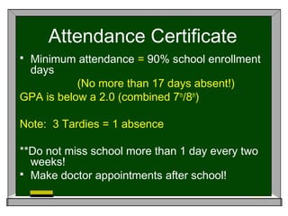 Attendance Certificate
 Minimum attendance = 90% school enrollment
days
(No more than 17 days absent!)
GPA is below a 2.0 (combined 7th
/8th
)
Note: 3 Tardies = 1 absence
**Do not miss school more than 1 day every two
weeks!
 Make doctor appointments after school!
 