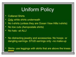Uniform Policy
 Collared Shirts
 Only white shirts underneath
 No t-shirts (unless they are Ocean View Hills t-shirts)
 No low cuts (Aeropostale shirts)
 No hats –at ALL!
 No distracting jewelry and accessories- No hoops or
dangling earrings- STUD earrings only –no make-up
 Skirts- use leggings with skirts that are above the knees
 