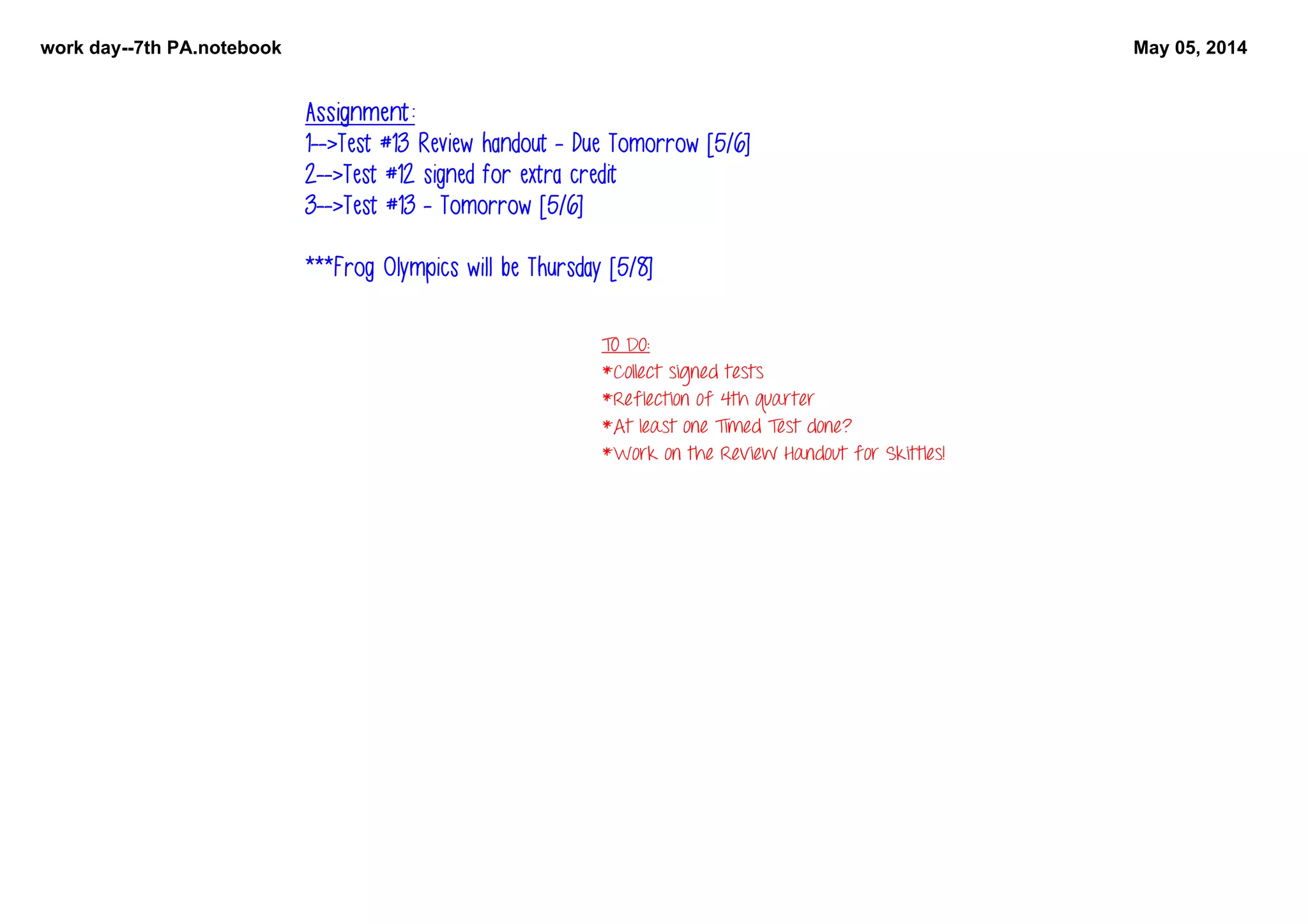 work day­­7th PA.notebook May 05, 2014
TO DO:
*Collect signed tests
*Reflection of 4th quarter
*At least one Timed Test done?
*Work on the Review Handout for Skittles!
Assignment:
1-->Test #13 Review handout - Due Tomorrow [5/6]
2-->Test #12 signed for extra credit
3-->Test #13 - Tomorrow [5/6]
***Frog Olympics will be Thursday [5/8]
 