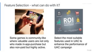 Proprietary + Conﬁdential
Some games is community-like
where valuable users are not only
who made in-app-purchase but
also non-paid but highly active.
Select the most suitable
features used in UAC to
enhance the performance of
UAC campaign
Feature Selection - what can do with it?
 