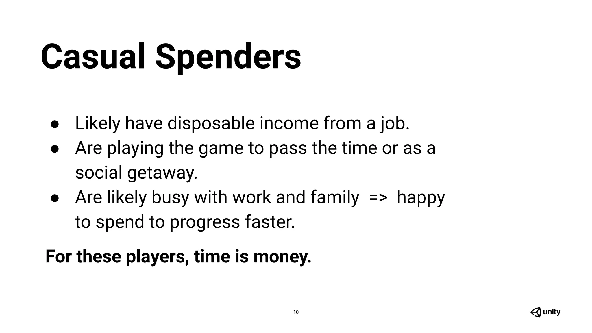 10
● Likely have disposable income from a job.
● Are playing the game to pass the time or as a
social getaway.
● Are likely busy with work and family => happy
to spend to progress faster.
For these players, time is money.
Casual Spenders
 