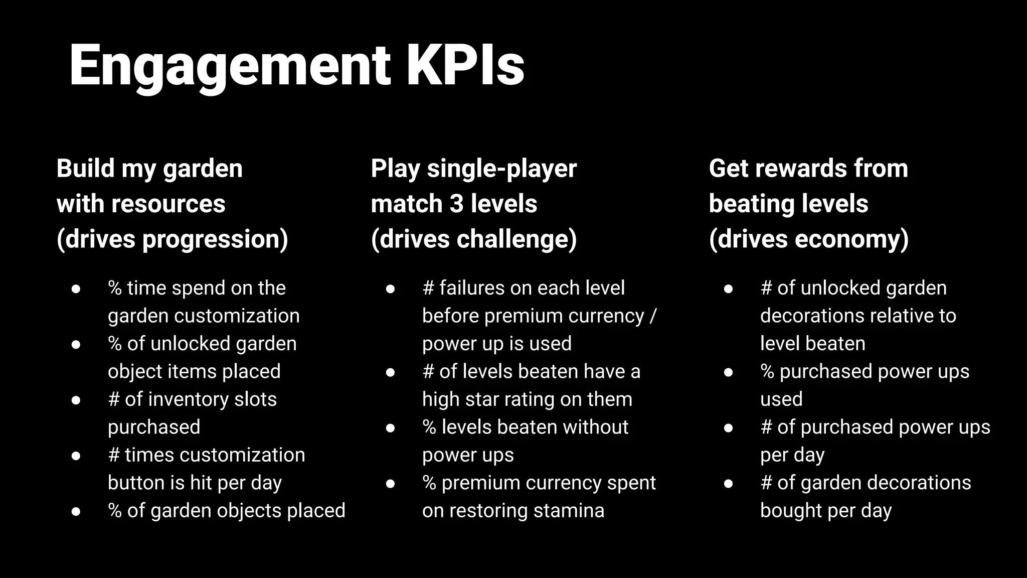 Engagement KPIs
Build my garden
with resources
(drives progression)
● % time spend on the
garden customization
● % of unlocked garden
object items placed
● # of inventory slots
purchased
● # times customization
button is hit per day
● % of garden objects placed
Play single-player
match 3 levels
(drives challenge)
● # failures on each level
before premium currency /
power up is used
● # of levels beaten have a
high star rating on them
● % levels beaten without
power ups
● % premium currency spent
on restoring stamina
Get rewards from
beating levels
(drives economy)
● # of unlocked garden
decorations relative to
level beaten
● % purchased power ups
used
● # of purchased power ups
per day
● # of garden decorations
bought per day
 