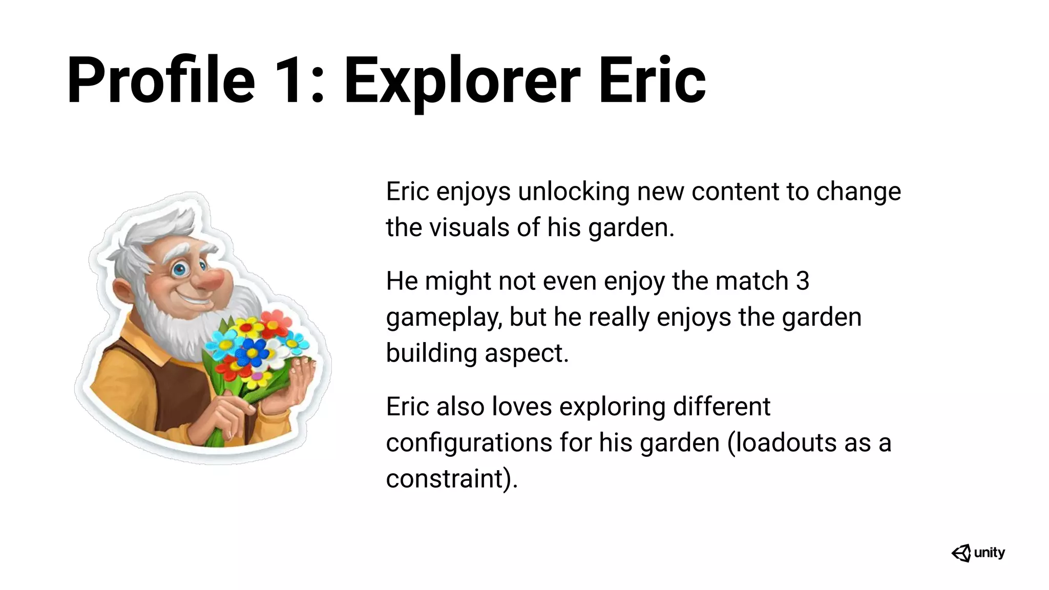 Eric enjoys unlocking new content to change
the visuals of his garden.
He might not even enjoy the match 3
gameplay, but he really enjoys the garden
building aspect.
Eric also loves exploring different
conﬁgurations for his garden (loadouts as a
constraint).
Proﬁle 1: Explorer Eric
 