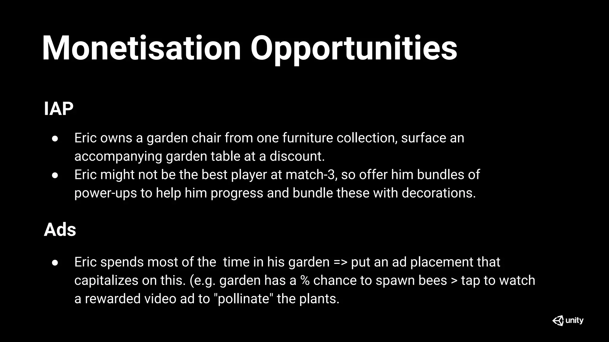 Monetisation Opportunities
IAP
● Eric owns a garden chair from one furniture collection, surface an
accompanying garden table at a discount.
● Eric might not be the best player at match-3, so offer him bundles of
power-ups to help him progress and bundle these with decorations.
Ads
● Eric spends most of the time in his garden => put an ad placement that
capitalizes on this. (e.g. garden has a % chance to spawn bees > tap to watch
a rewarded video ad to "pollinate" the plants.
 