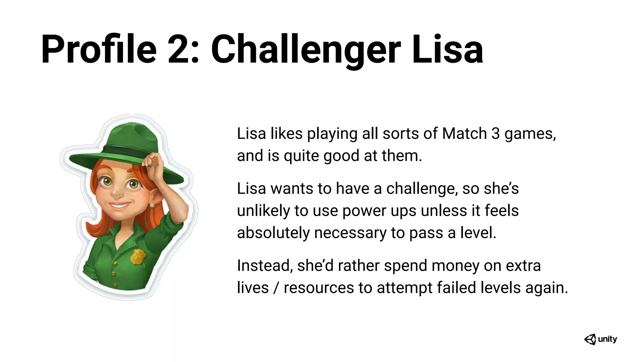 Lisa likes playing all sorts of Match 3 games,
and is quite good at them.
Lisa wants to have a challenge, so she’s
unlikely to use power ups unless it feels
absolutely necessary to pass a level.
Instead, she’d rather spend money on extra
lives / resources to attempt failed levels again.
Proﬁle 2: Challenger Lisa
 